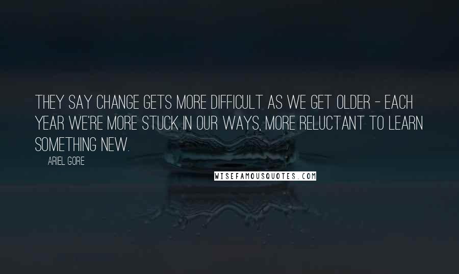 Ariel Gore Quotes: They say change gets more difficult as we get older - each year we're more stuck in our ways, more reluctant to learn something new.