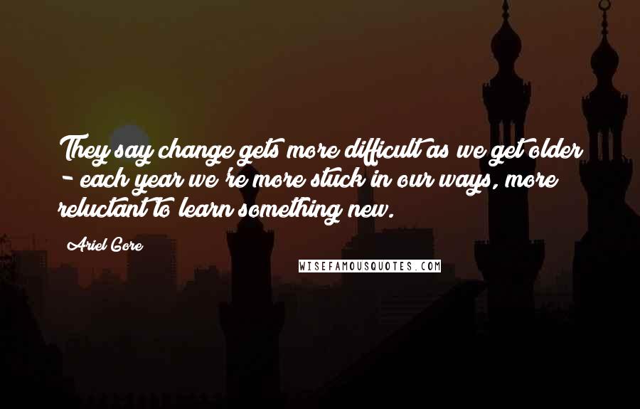 Ariel Gore Quotes: They say change gets more difficult as we get older - each year we're more stuck in our ways, more reluctant to learn something new.