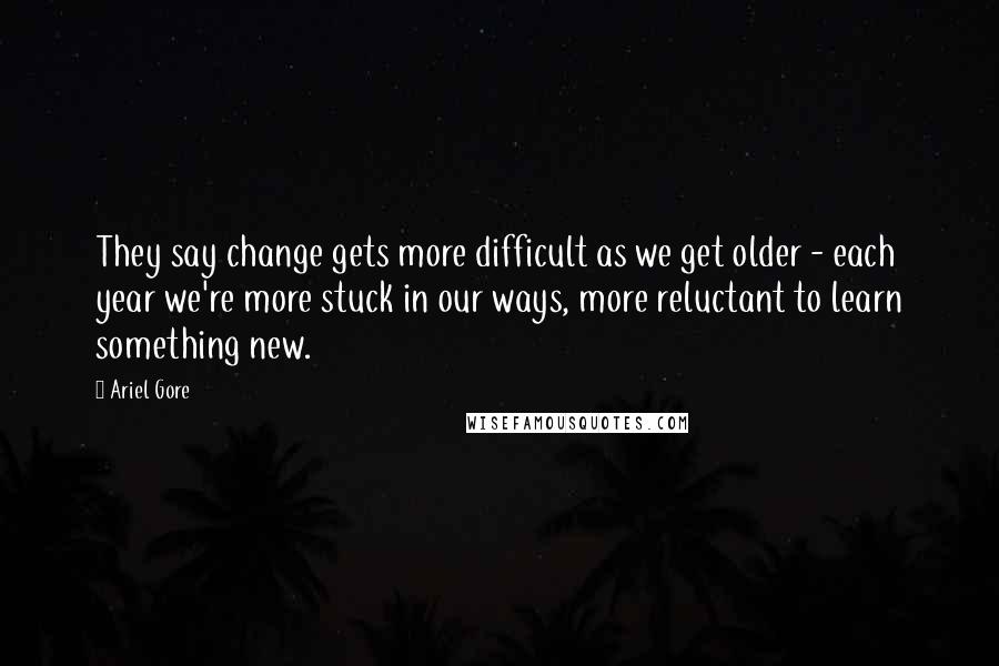 Ariel Gore Quotes: They say change gets more difficult as we get older - each year we're more stuck in our ways, more reluctant to learn something new.