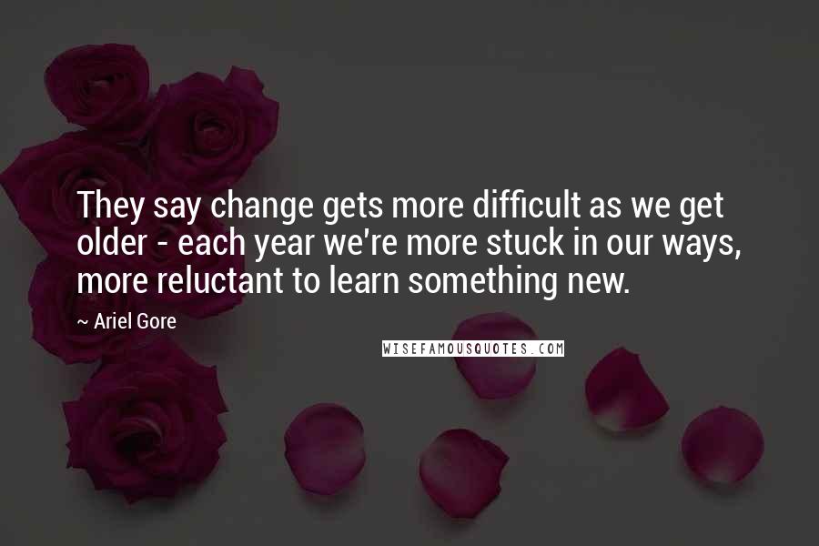 Ariel Gore Quotes: They say change gets more difficult as we get older - each year we're more stuck in our ways, more reluctant to learn something new.