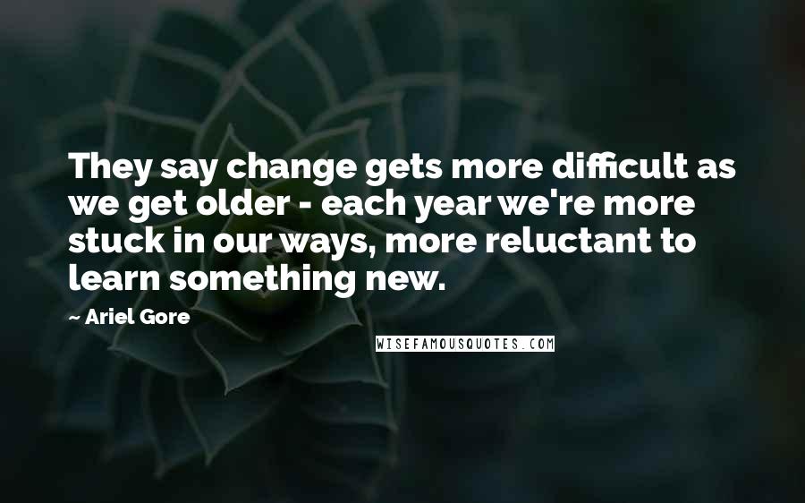 Ariel Gore Quotes: They say change gets more difficult as we get older - each year we're more stuck in our ways, more reluctant to learn something new.