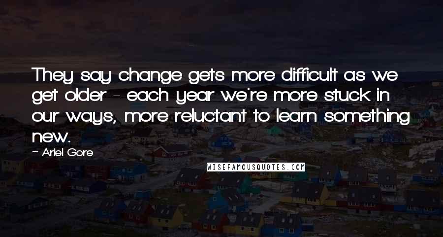 Ariel Gore Quotes: They say change gets more difficult as we get older - each year we're more stuck in our ways, more reluctant to learn something new.