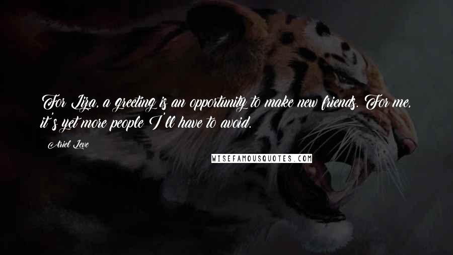 Ariel Leve Quotes: For Liza, a greeting is an opportunity to make new friends. For me, it's yet more people I'll have to avoid.