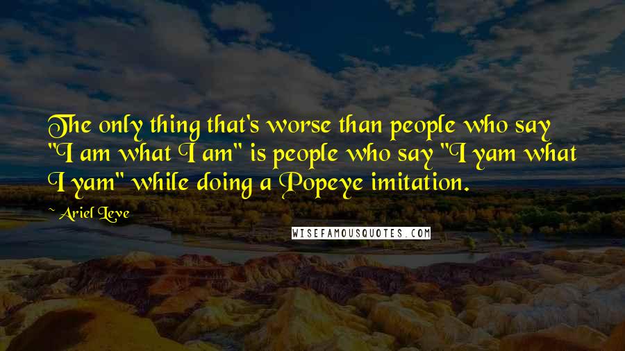 Ariel Leve Quotes: The only thing that's worse than people who say "I am what I am" is people who say "I yam what I yam" while doing a Popeye imitation.