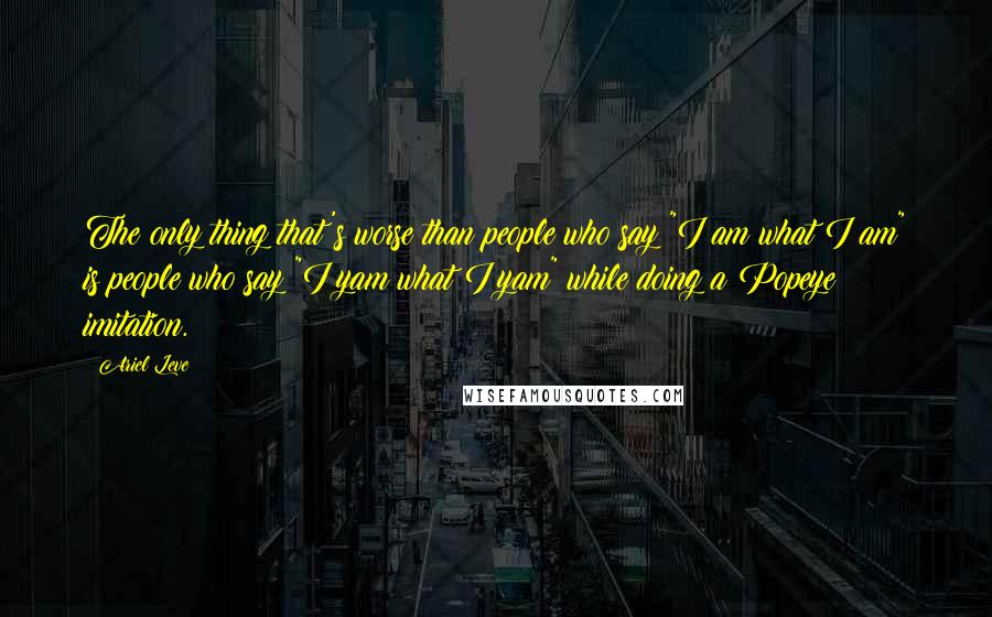 Ariel Leve Quotes: The only thing that's worse than people who say "I am what I am" is people who say "I yam what I yam" while doing a Popeye imitation.