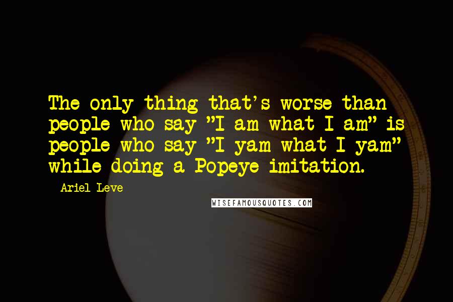 Ariel Leve Quotes: The only thing that's worse than people who say "I am what I am" is people who say "I yam what I yam" while doing a Popeye imitation.