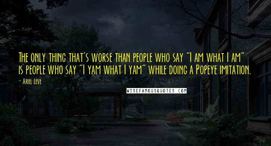 Ariel Leve Quotes: The only thing that's worse than people who say "I am what I am" is people who say "I yam what I yam" while doing a Popeye imitation.