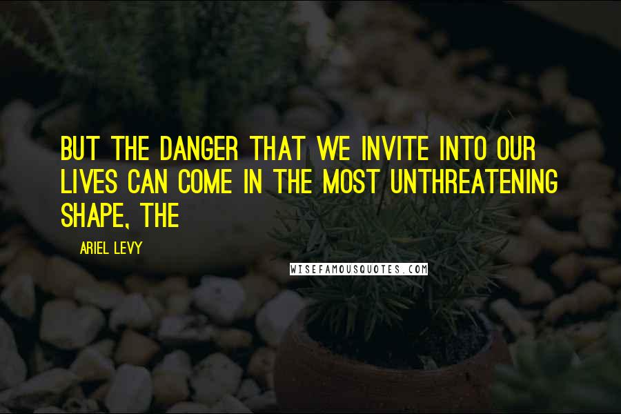 Ariel Levy Quotes: But the danger that we invite into our lives can come in the most unthreatening shape, the