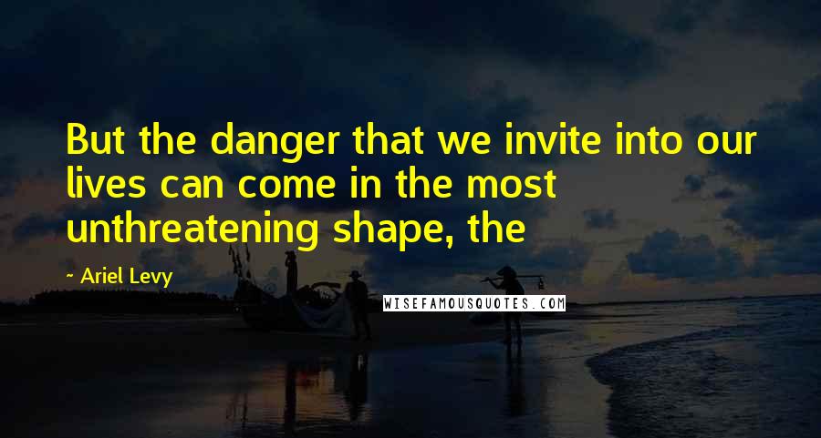 Ariel Levy Quotes: But the danger that we invite into our lives can come in the most unthreatening shape, the