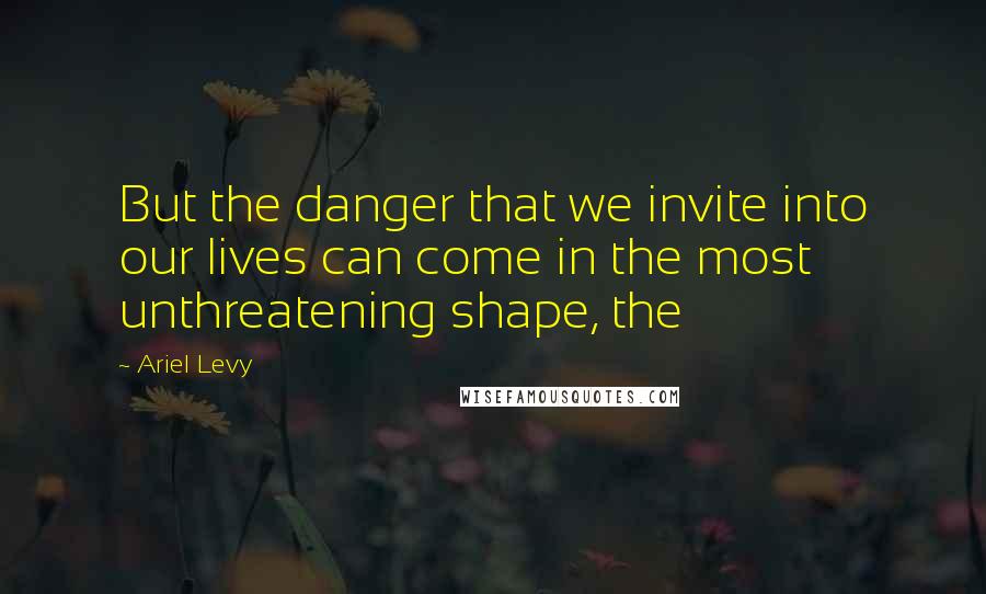 Ariel Levy Quotes: But the danger that we invite into our lives can come in the most unthreatening shape, the