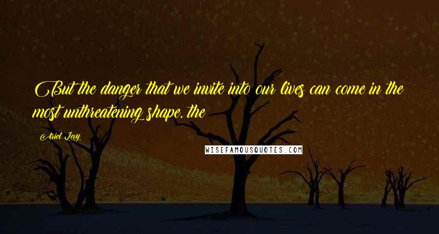 Ariel Levy Quotes: But the danger that we invite into our lives can come in the most unthreatening shape, the