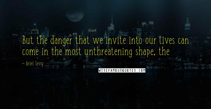 Ariel Levy Quotes: But the danger that we invite into our lives can come in the most unthreatening shape, the