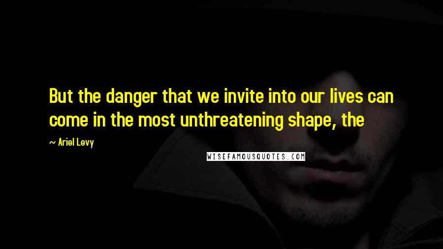 Ariel Levy Quotes: But the danger that we invite into our lives can come in the most unthreatening shape, the