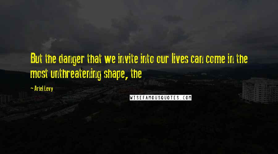 Ariel Levy Quotes: But the danger that we invite into our lives can come in the most unthreatening shape, the