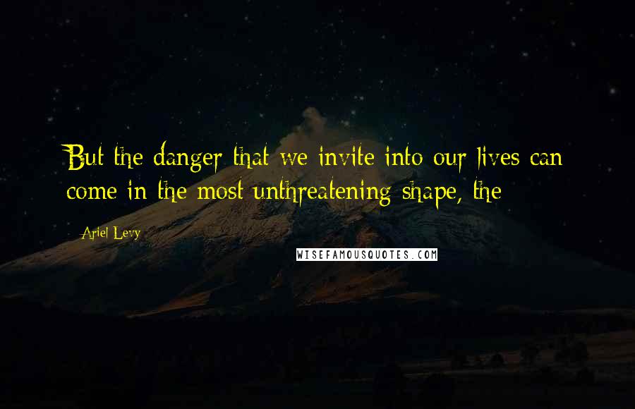 Ariel Levy Quotes: But the danger that we invite into our lives can come in the most unthreatening shape, the