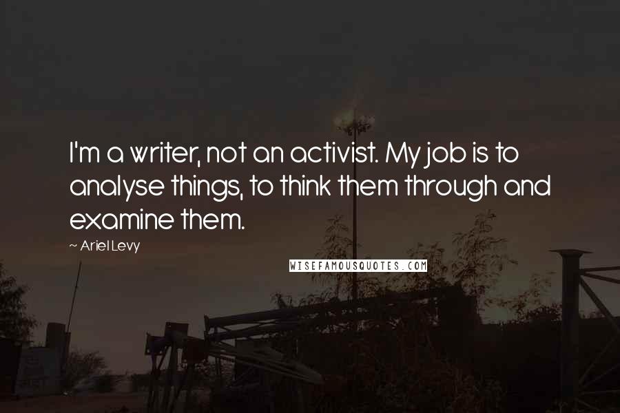 Ariel Levy Quotes: I'm a writer, not an activist. My job is to analyse things, to think them through and examine them.