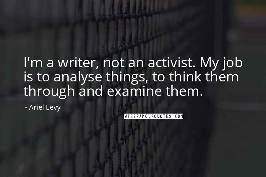 Ariel Levy Quotes: I'm a writer, not an activist. My job is to analyse things, to think them through and examine them.