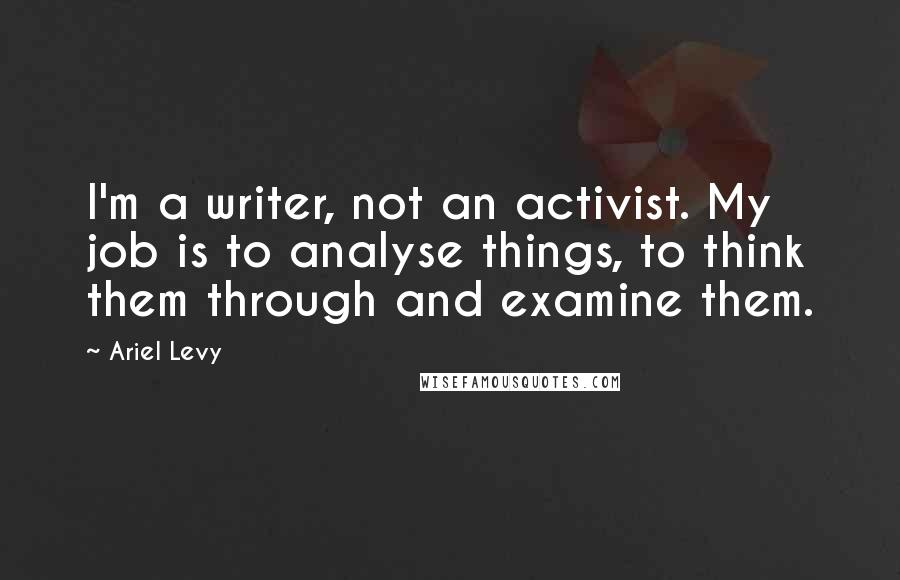 Ariel Levy Quotes: I'm a writer, not an activist. My job is to analyse things, to think them through and examine them.