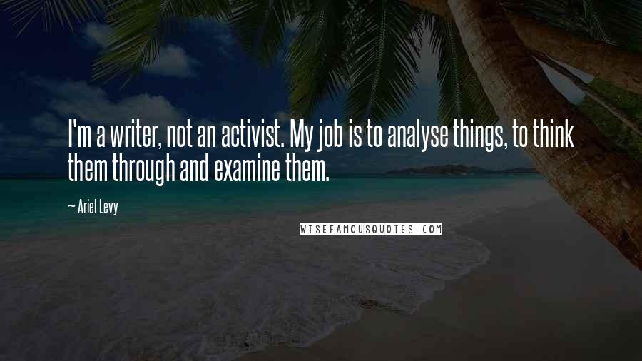 Ariel Levy Quotes: I'm a writer, not an activist. My job is to analyse things, to think them through and examine them.