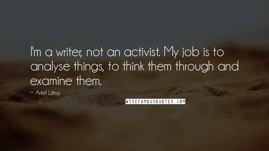 Ariel Levy Quotes: I'm a writer, not an activist. My job is to analyse things, to think them through and examine them.