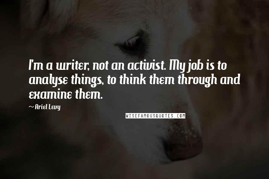 Ariel Levy Quotes: I'm a writer, not an activist. My job is to analyse things, to think them through and examine them.