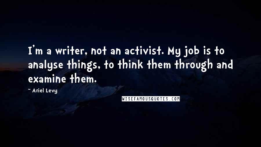 Ariel Levy Quotes: I'm a writer, not an activist. My job is to analyse things, to think them through and examine them.