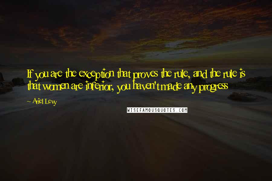 Ariel Levy Quotes: If you are the exception that proves the rule, and the rule is that women are inferior, you haven't made any progress