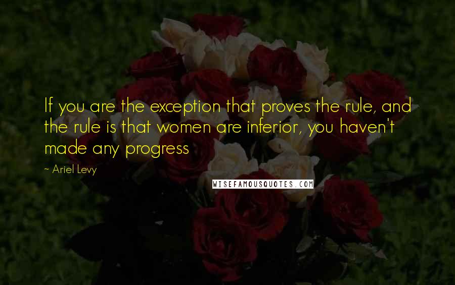 Ariel Levy Quotes: If you are the exception that proves the rule, and the rule is that women are inferior, you haven't made any progress