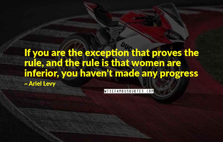 Ariel Levy Quotes: If you are the exception that proves the rule, and the rule is that women are inferior, you haven't made any progress