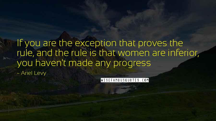 Ariel Levy Quotes: If you are the exception that proves the rule, and the rule is that women are inferior, you haven't made any progress