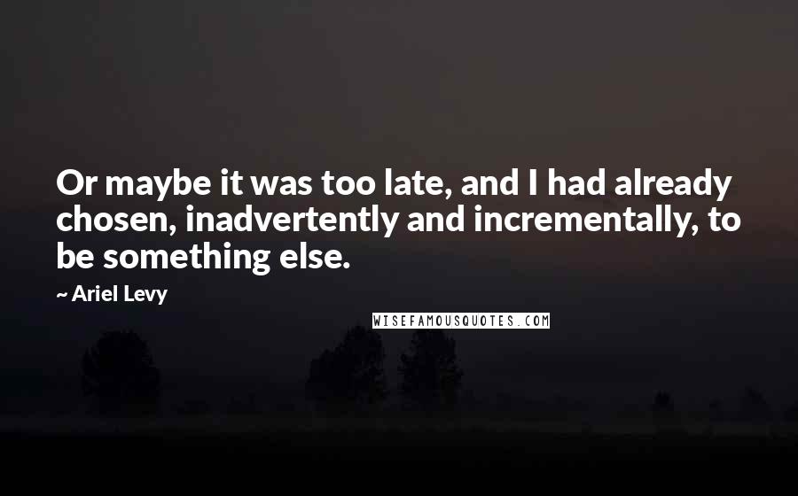 Ariel Levy Quotes: Or maybe it was too late, and I had already chosen, inadvertently and incrementally, to be something else.