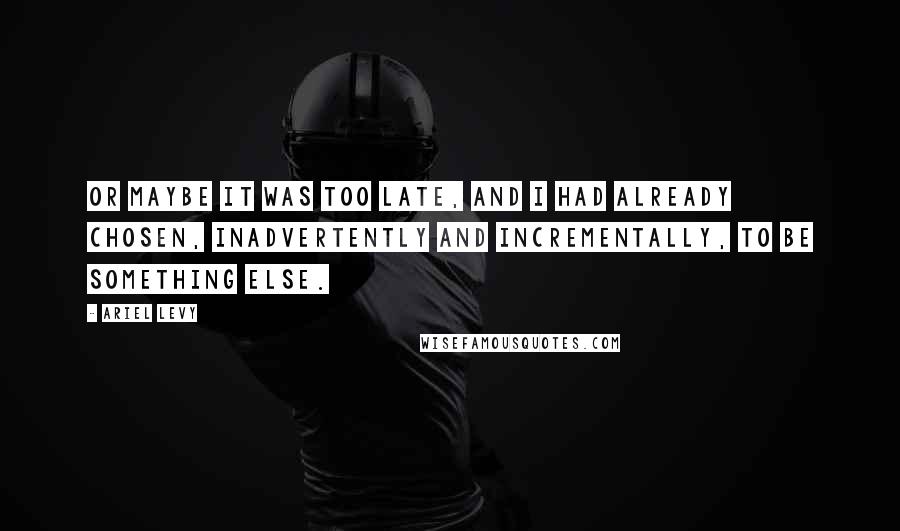 Ariel Levy Quotes: Or maybe it was too late, and I had already chosen, inadvertently and incrementally, to be something else.