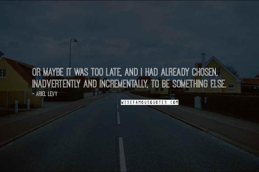 Ariel Levy Quotes: Or maybe it was too late, and I had already chosen, inadvertently and incrementally, to be something else.