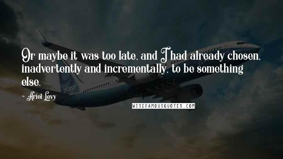 Ariel Levy Quotes: Or maybe it was too late, and I had already chosen, inadvertently and incrementally, to be something else.