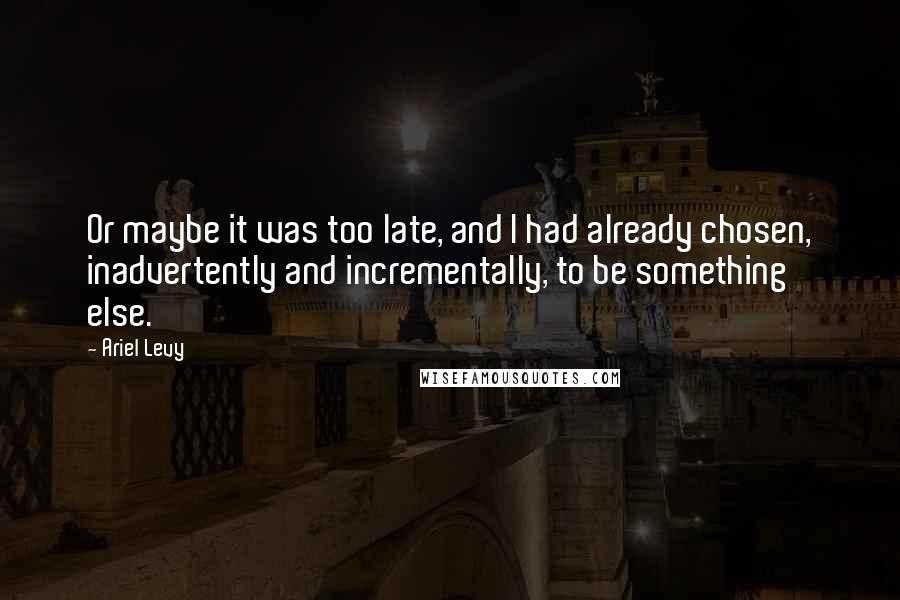 Ariel Levy Quotes: Or maybe it was too late, and I had already chosen, inadvertently and incrementally, to be something else.