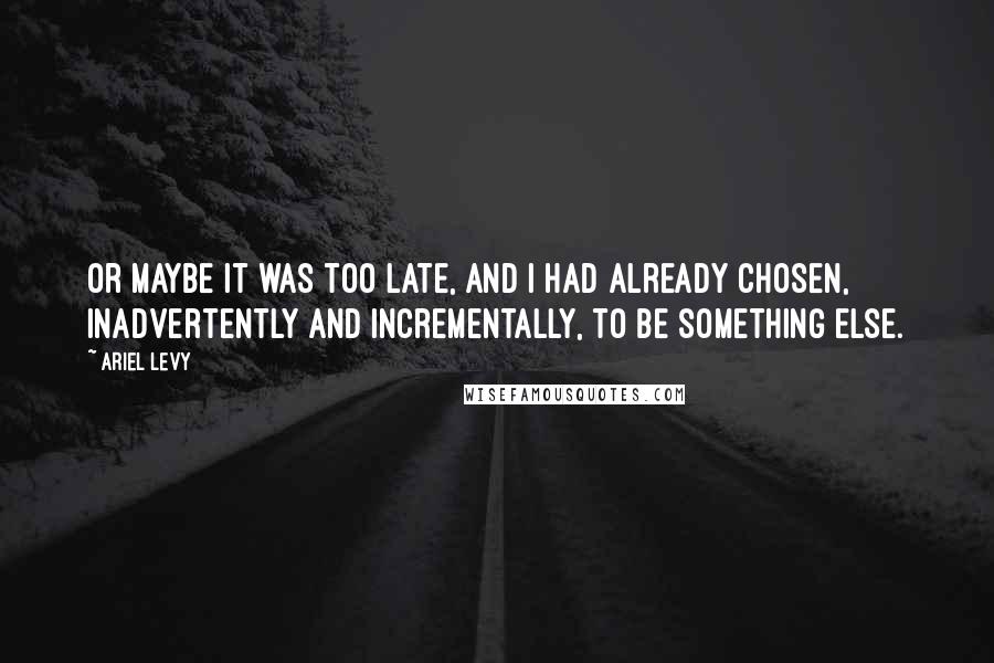 Ariel Levy Quotes: Or maybe it was too late, and I had already chosen, inadvertently and incrementally, to be something else.
