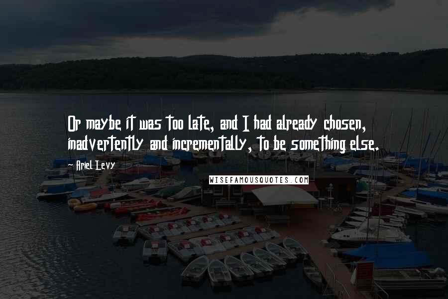 Ariel Levy Quotes: Or maybe it was too late, and I had already chosen, inadvertently and incrementally, to be something else.