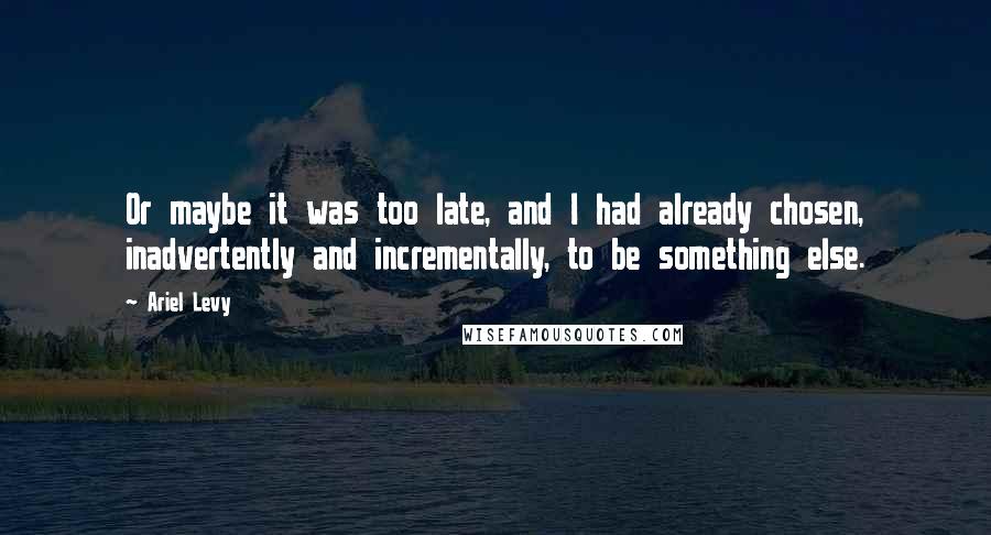 Ariel Levy Quotes: Or maybe it was too late, and I had already chosen, inadvertently and incrementally, to be something else.