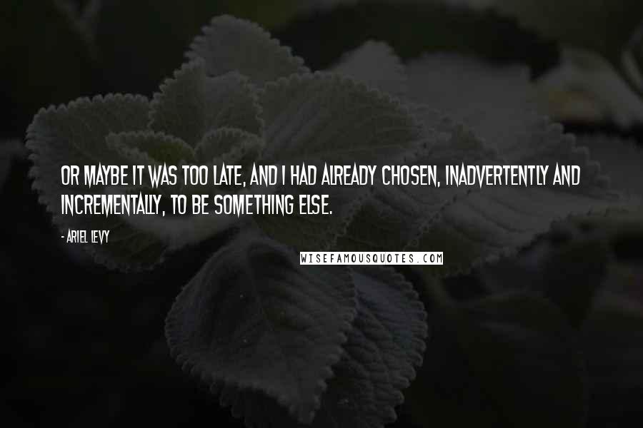 Ariel Levy Quotes: Or maybe it was too late, and I had already chosen, inadvertently and incrementally, to be something else.