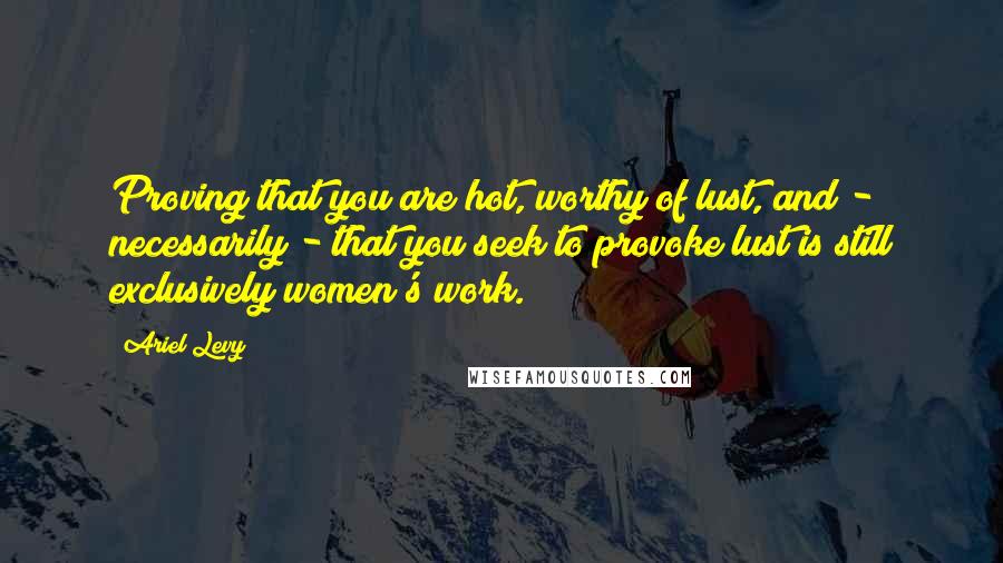 Ariel Levy Quotes: Proving that you are hot, worthy of lust, and - necessarily - that you seek to provoke lust is still exclusively women's work.