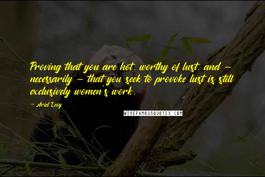 Ariel Levy Quotes: Proving that you are hot, worthy of lust, and - necessarily - that you seek to provoke lust is still exclusively women's work.