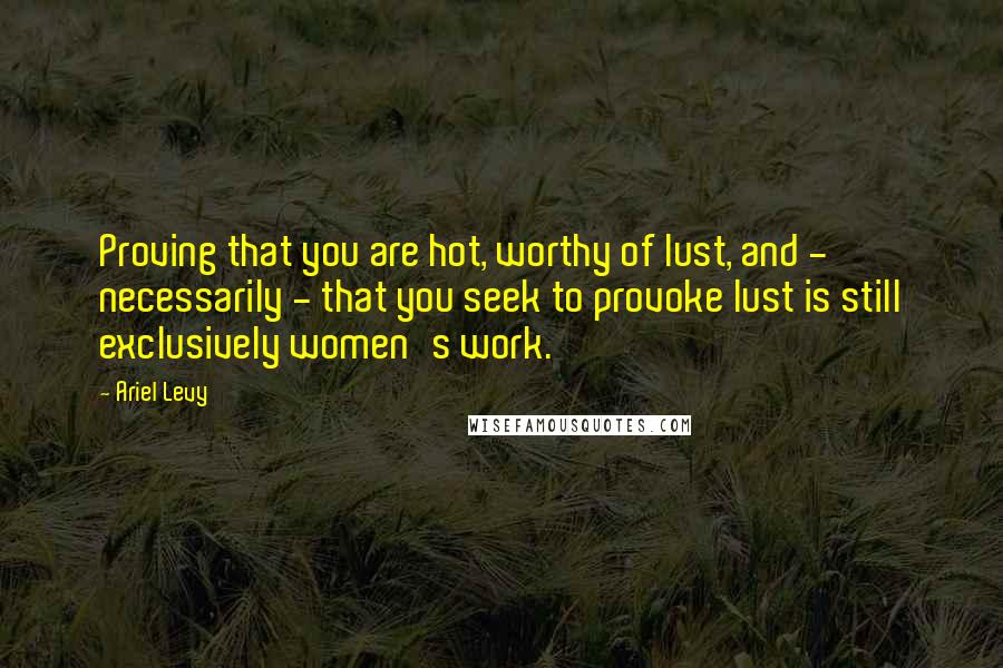 Ariel Levy Quotes: Proving that you are hot, worthy of lust, and - necessarily - that you seek to provoke lust is still exclusively women's work.