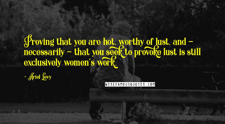 Ariel Levy Quotes: Proving that you are hot, worthy of lust, and - necessarily - that you seek to provoke lust is still exclusively women's work.