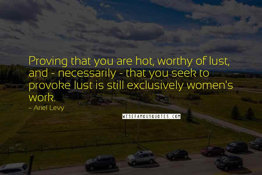 Ariel Levy Quotes: Proving that you are hot, worthy of lust, and - necessarily - that you seek to provoke lust is still exclusively women's work.