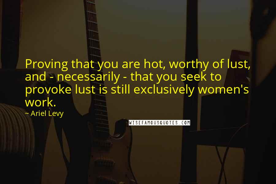Ariel Levy Quotes: Proving that you are hot, worthy of lust, and - necessarily - that you seek to provoke lust is still exclusively women's work.