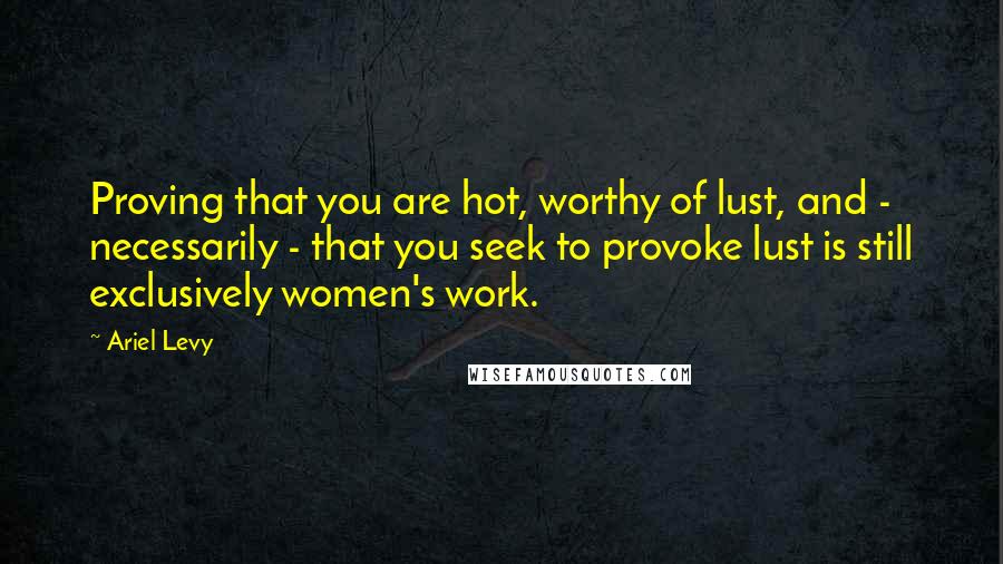 Ariel Levy Quotes: Proving that you are hot, worthy of lust, and - necessarily - that you seek to provoke lust is still exclusively women's work.