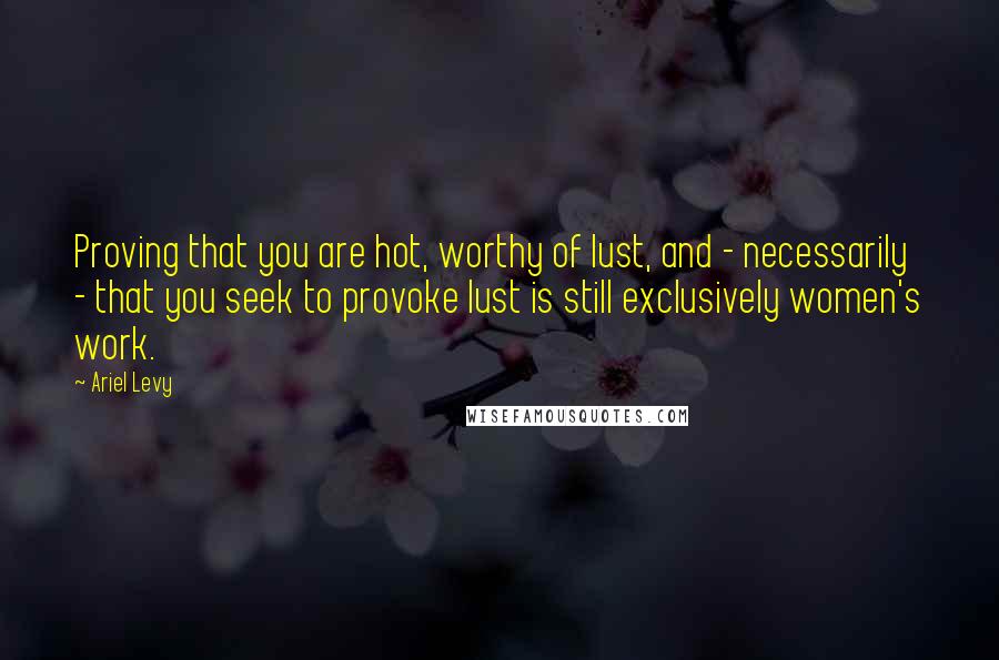 Ariel Levy Quotes: Proving that you are hot, worthy of lust, and - necessarily - that you seek to provoke lust is still exclusively women's work.