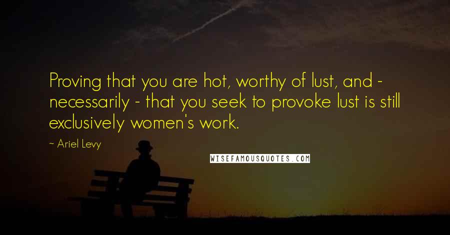 Ariel Levy Quotes: Proving that you are hot, worthy of lust, and - necessarily - that you seek to provoke lust is still exclusively women's work.