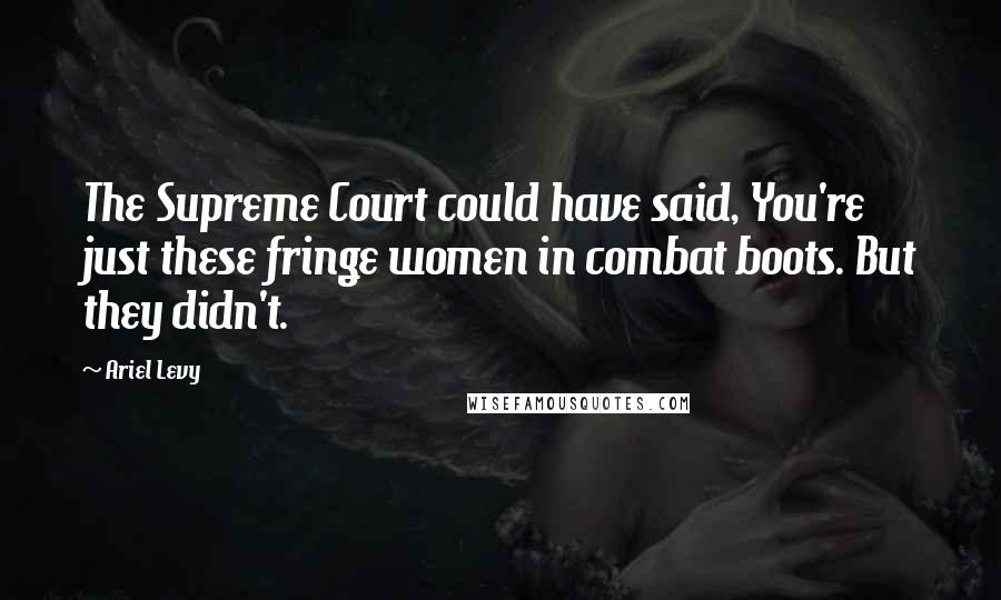 Ariel Levy Quotes: The Supreme Court could have said, You're just these fringe women in combat boots. But they didn't.