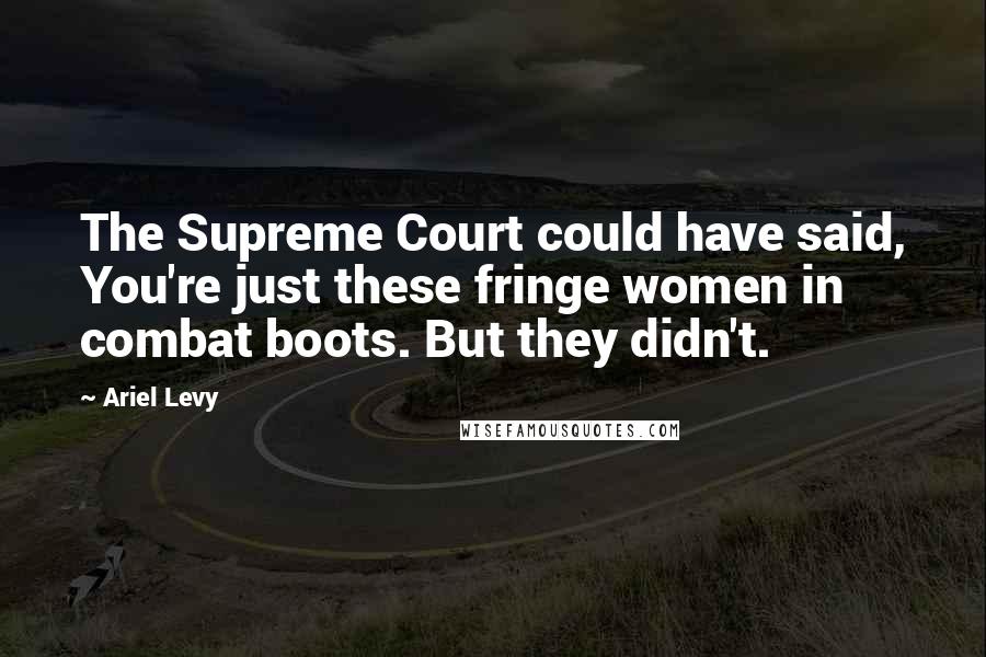 Ariel Levy Quotes: The Supreme Court could have said, You're just these fringe women in combat boots. But they didn't.